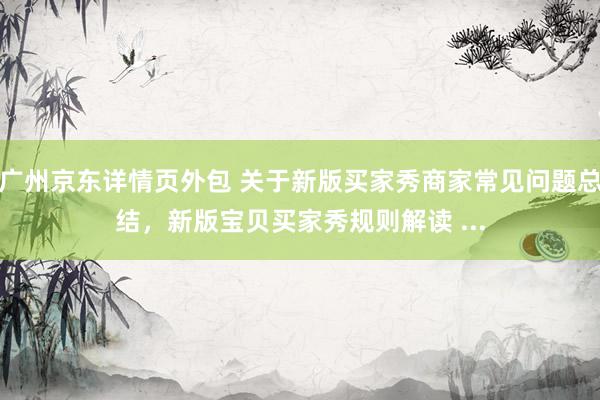 广州京东详情页外包 关于新版买家秀商家常见问题总结，新版宝贝买家秀规则解读 ...