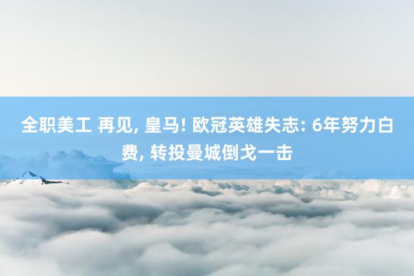 全职美工 再见, 皇马! 欧冠英雄失志: 6年努力白费, 转投曼城倒戈一击