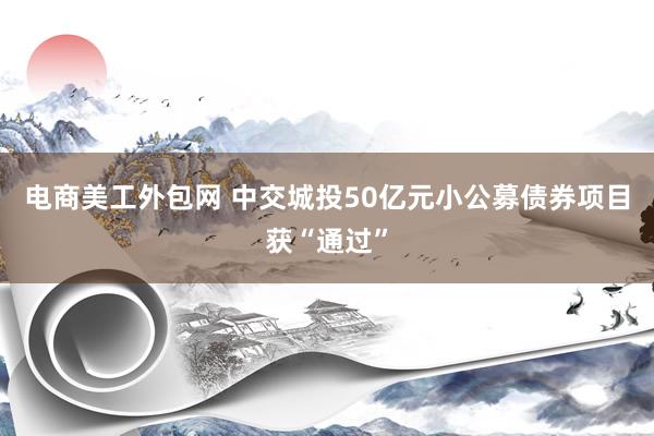 电商美工外包网 中交城投50亿元小公募债券项目获“通过”