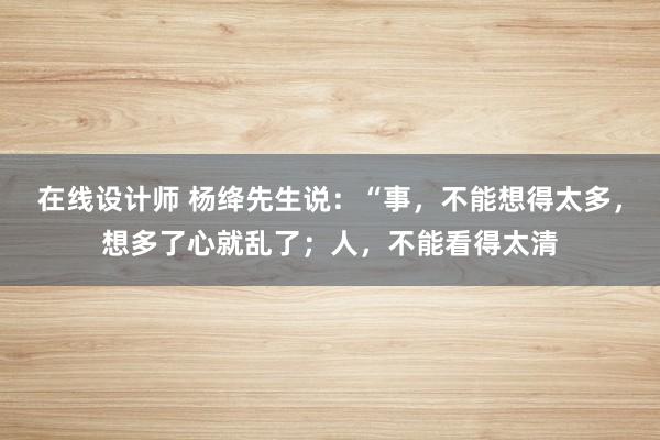 在线设计师 杨绛先生说：“事，不能想得太多，想多了心就乱了；人，不能看得太清