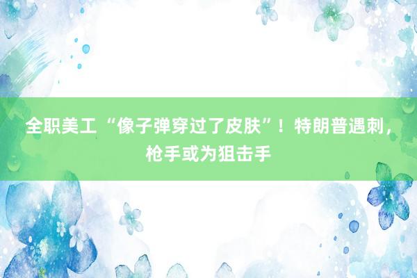 全职美工 “像子弹穿过了皮肤”！特朗普遇刺，枪手或为狙击手