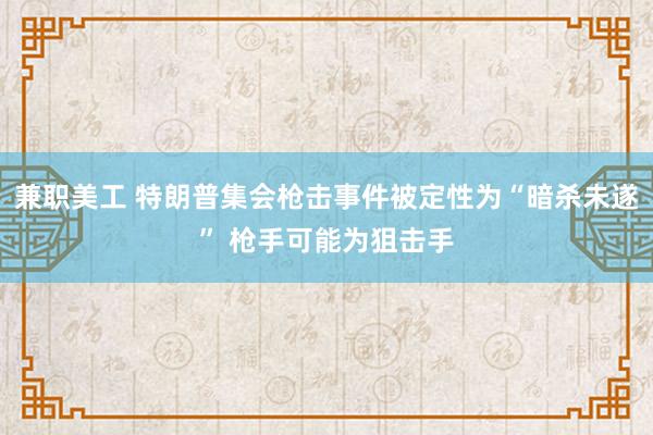 兼职美工 特朗普集会枪击事件被定性为“暗杀未遂” 枪手可能为狙击手