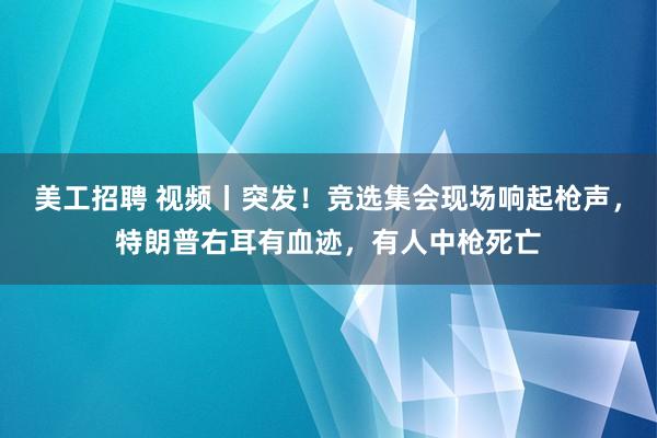 美工招聘 视频丨突发！竞选集会现场响起枪声，特朗普右耳有血迹，有人中枪死亡