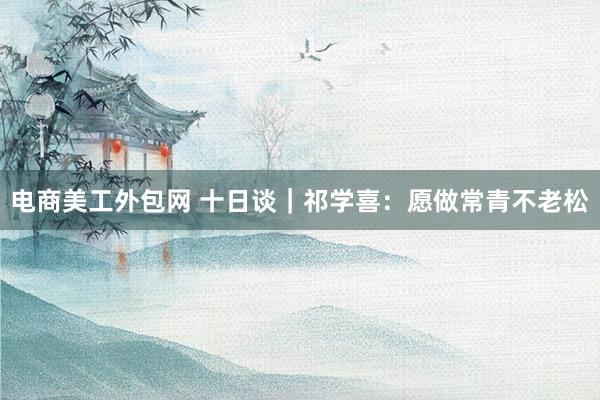 电商美工外包网 十日谈｜祁学喜：愿做常青不老松