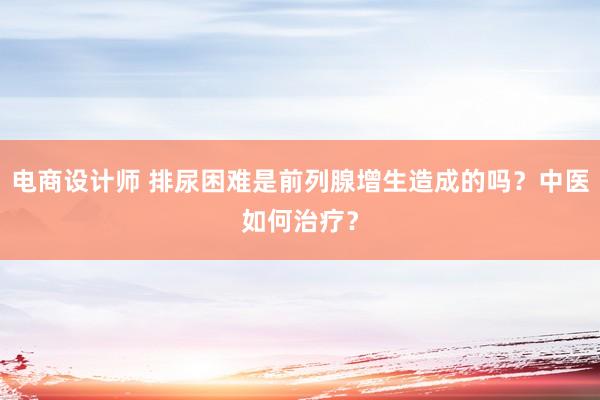 电商设计师 排尿困难是前列腺增生造成的吗？中医如何治疗？