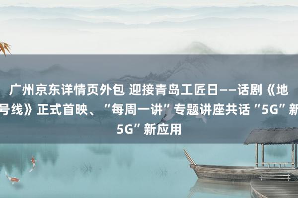 广州京东详情页外包 迎接青岛工匠日——话剧《地铁六号线》正式首映、“每周一讲”专题讲座共话“5G”新应用