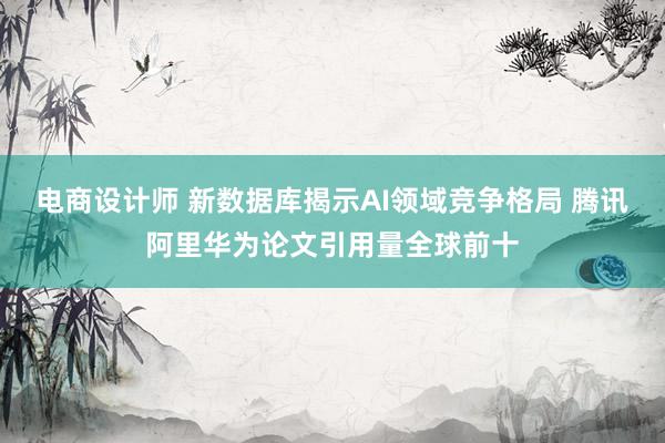 电商设计师 新数据库揭示AI领域竞争格局 腾讯阿里华为论文引用量全球前十