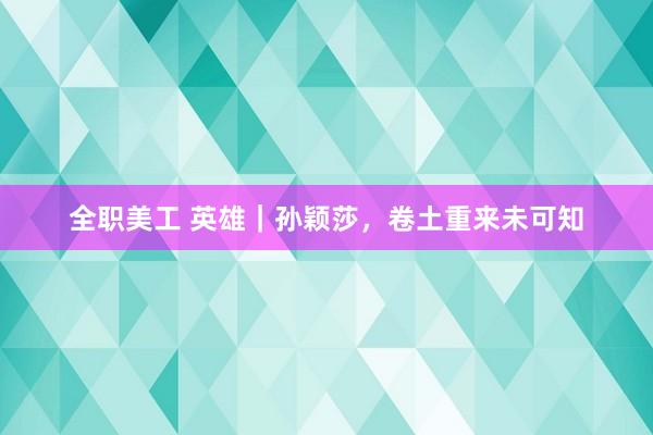 全职美工 英雄｜孙颖莎，卷土重来未可知