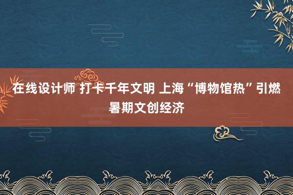 在线设计师 打卡千年文明 上海“博物馆热”引燃暑期文创经济