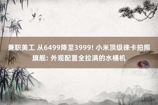 兼职美工 从6499降至3999! 小米顶级徕卡拍照旗舰: 外观配置全拉满的水桶机