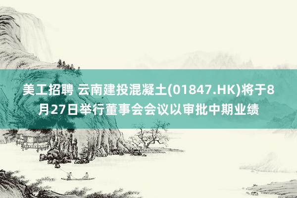 美工招聘 云南建投混凝土(01847.HK)将于8月27日举行董事会会议以审批中期业绩