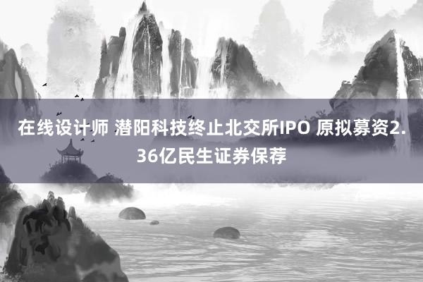 在线设计师 潜阳科技终止北交所IPO 原拟募资2.36亿民生证券保荐