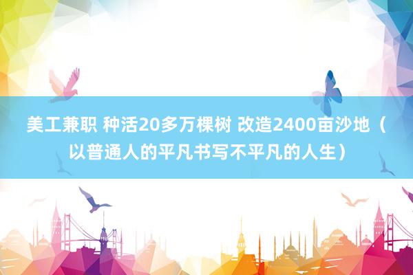 美工兼职 种活20多万棵树 改造2400亩沙地（以普通人的平凡书写不平凡的人生）