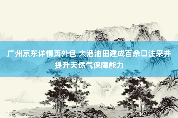 广州京东详情页外包 大港油田建成百余口注采井提升天然气保障能力