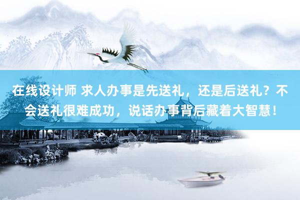 在线设计师 求人办事是先送礼，还是后送礼？不会送礼很难成功，说话办事背后藏着大智慧！