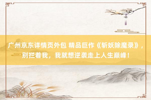 广州京东详情页外包 精品巨作《斩妖除魔录》，别拦着我，我就想逆袭走上人生巅峰！