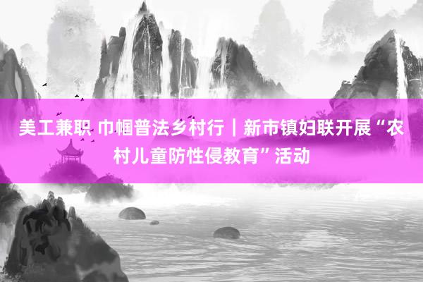 美工兼职 巾帼普法乡村行｜新市镇妇联开展“农村儿童防性侵教育”活动