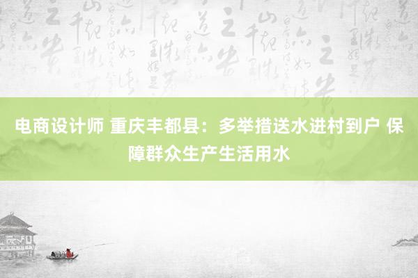 电商设计师 重庆丰都县：多举措送水进村到户 保障群众生产生活用水